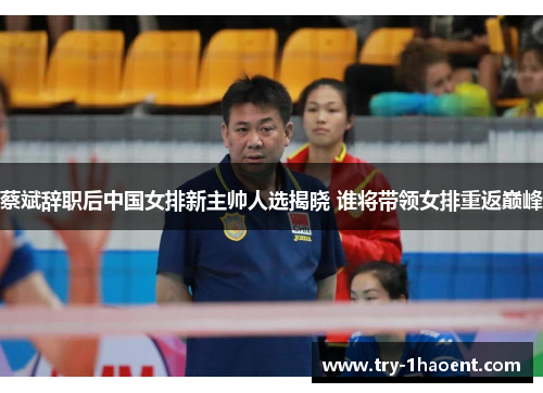 蔡斌辞职后中国女排新主帅人选揭晓 谁将带领女排重返巅峰 蔡斌辞职后中国女排新主帅人选揭晓 谁将带领女排重返巅峰