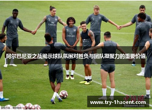 阿尔巴尼亚之战揭示球队氛围对胜负与团队凝聚力的重要价值 阿尔巴尼亚之战揭示球队氛围对胜负与团队凝聚力的重要价值
