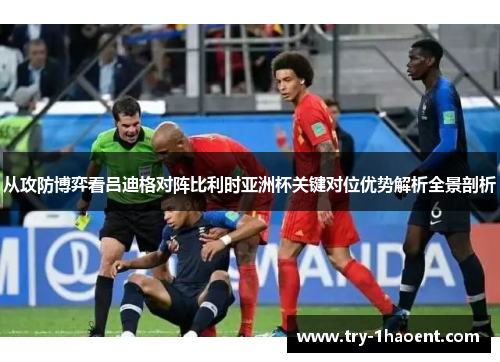 从攻防博弈看吕迪格对阵比利时亚洲杯关键对位优势解析全景剖析